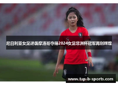 尼日利亚女足逆袭摩洛哥夺得2024女足非洲杯冠军再创辉煌 尼日利亚女足逆袭摩洛哥夺得2024女足非洲杯冠军再创辉煌